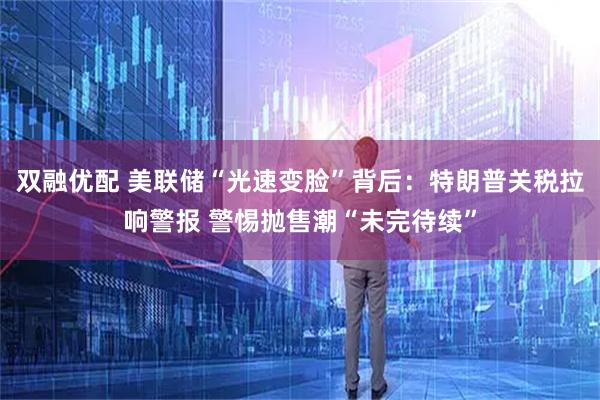 双融优配 美联储“光速变脸”背后：特朗普关税拉响警报 警惕抛售潮“未完待续”