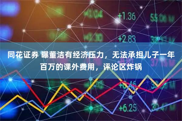 同花证券 曝董洁有经济压力，无法承担儿子一年百万的课外费用，评论区炸锅