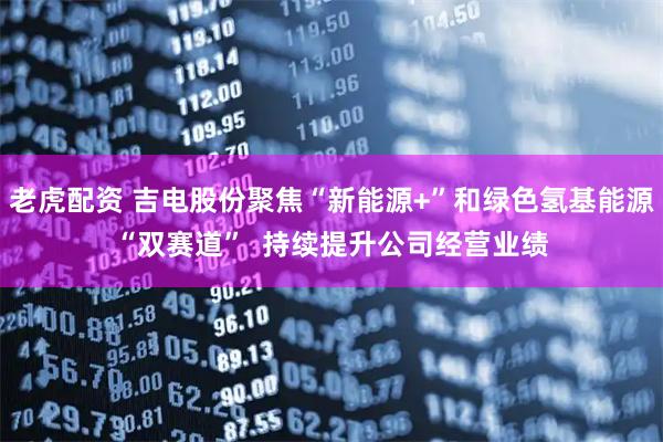 老虎配资 吉电股份聚焦“新能源+”和绿色氢基能源“双赛道”  持续提升公司经营业绩