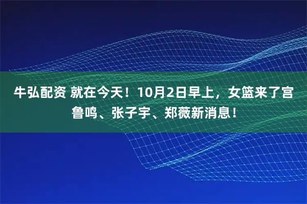 牛弘配资 就在今天！10月2日早上，女篮来了宫鲁鸣、张子宇、郑薇新消息！